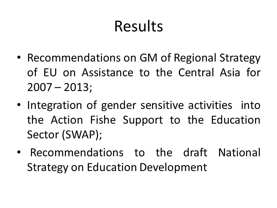 Results Recommendations on GM of Regional Strategy of EU on Assistance to the Central Asia for 2007 – 2013; Integration of gender sensitive activities into the Action Fishe Support to the Education Sector (SWAP); Recommendations to the draft National Strategy on Education Development
