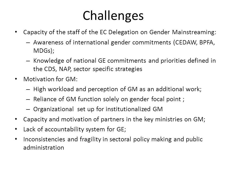 Challenges Capacity of the staff of the EC Delegation on Gender Mainstreaming: – Awareness of international gender commitments (CEDAW, BPFA, MDGs); – Knowledge of national GE commitments and priorities defined in the CDS, NAP, sector specific strategies Motivation for GM: – High workload and perception of GM as an additional work; – Reliance of GM function solely on gender focal point ; – Organizational set up for institutionalized GM Capacity and motivation of partners in the key ministries on GM; Lack of accountability system for GE; Inconsistencies and fragility in sectoral policy making and public administration