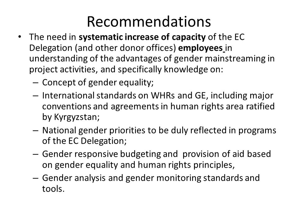 Recommendations The need in systematic increase of capacity of the EC Delegation (and other donor offices) employees in understanding of the advantages of gender mainstreaming in project activities, and specifically knowledge on: – Concept of gender equality; – International standards on WHRs and GE, including major conventions and agreements in human rights area ratified by Kyrgyzstan; – National gender priorities to be duly reflected in programs of the EC Delegation; – Gender responsive budgeting and provision of aid based on gender equality and human rights principles, – Gender analysis and gender monitoring standards and tools.