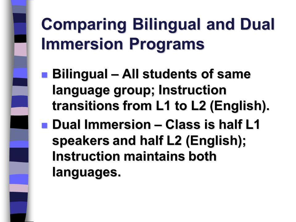 Comparing Bilingual and Dual Immersion Programs n Bilingual – All students of same language group; Instruction transitions from L1 to L2 (English).
