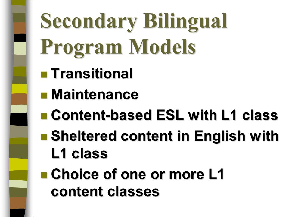 Secondary Bilingual Program Models n Transitional n Maintenance n Content-based ESL with L1 class n Sheltered content in English with L1 class n Choice of one or more L1 content classes