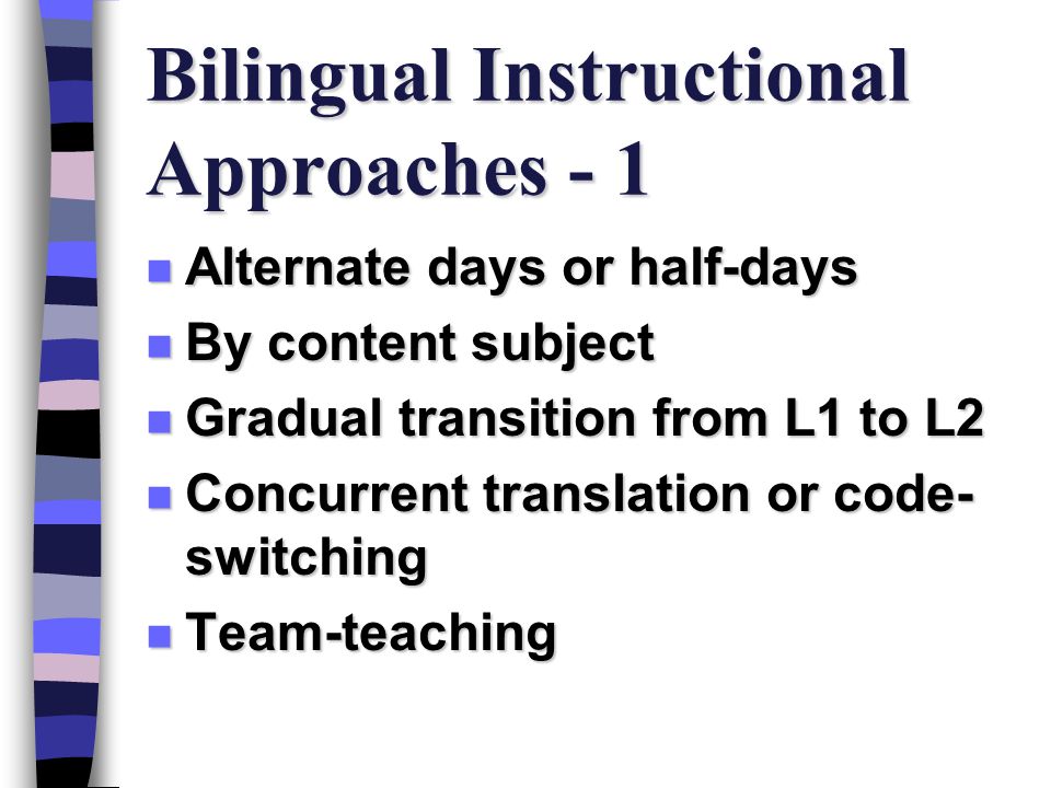 Bilingual Instructional Approaches - 1 n Alternate days or half-days n By content subject n Gradual transition from L1 to L2 n Concurrent translation or code- switching n Team-teaching