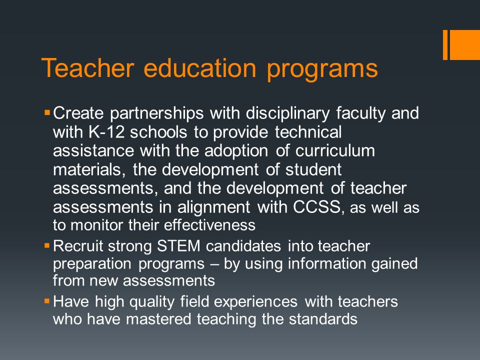 Teacher education programs Create partnerships with disciplinary faculty and with K-12 schools to provide technical assistance with the adoption of curriculum materials, the development of student assessments, and the development of teacher assessments in alignment with CCSS, as well as to monitor their effectiveness Recruit strong STEM candidates into teacher preparation programs – by using information gained from new assessments Have high quality field experiences with teachers who have mastered teaching the standards