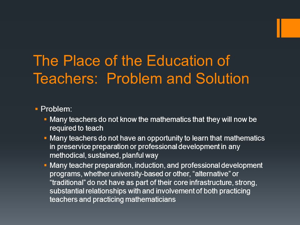 The Place of the Education of Teachers: Problem and Solution Problem: Many teachers do not know the mathematics that they will now be required to teach Many teachers do not have an opportunity to learn that mathematics in preservice preparation or professional development in any methodical, sustained, planful way Many teacher preparation, induction, and professional development programs, whether university-based or other, alternative or traditional do not have as part of their core infrastructure, strong, substantial relationships with and involvement of both practicing teachers and practicing mathematicians
