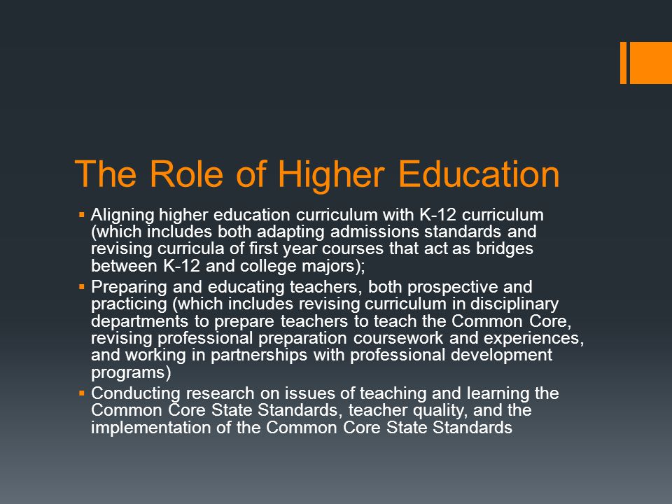 The Role of Higher Education Aligning higher education curriculum with K-12 curriculum (which includes both adapting admissions standards and revising curricula of first year courses that act as bridges between K-12 and college majors); Preparing and educating teachers, both prospective and practicing (which includes revising curriculum in disciplinary departments to prepare teachers to teach the Common Core, revising professional preparation coursework and experiences, and working in partnerships with professional development programs) Conducting research on issues of teaching and learning the Common Core State Standards, teacher quality, and the implementation of the Common Core State Standards