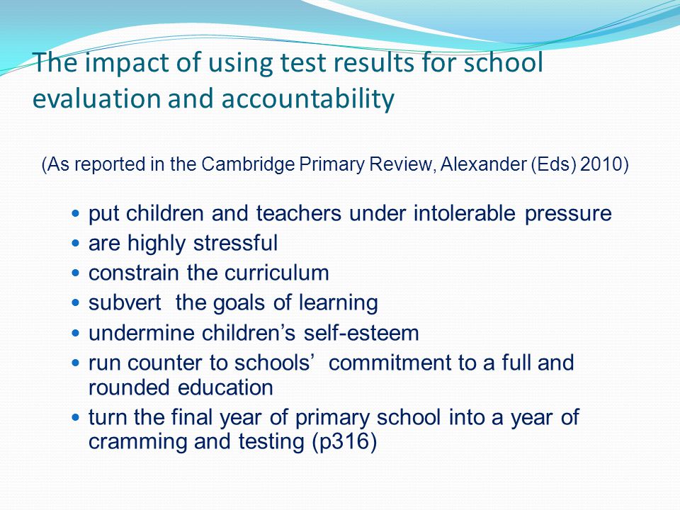 The impact of using test results for school evaluation and accountability (As reported in the Cambridge Primary Review, Alexander (Eds) 2010) put children and teachers under intolerable pressure are highly stressful constrain the curriculum subvert the goals of learning undermine childrens self-esteem run counter to schools commitment to a full and rounded education turn the final year of primary school into a year of cramming and testing (p316)