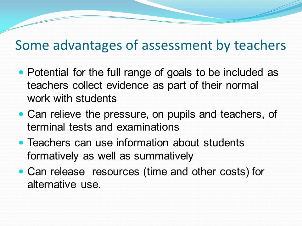 Some advantages of assessment by teachers Potential for the full range of goals to be included as teachers collect evidence as part of their normal work with students Can relieve the pressure, on pupils and teachers, of terminal tests and examinations Teachers can use information about students formatively as well as summatively Can release resources (time and other costs) for alternative use.