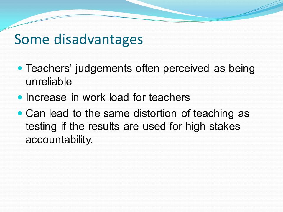 Some disadvantages Teachers judgements often perceived as being unreliable Increase in work load for teachers Can lead to the same distortion of teaching as testing if the results are used for high stakes accountability.