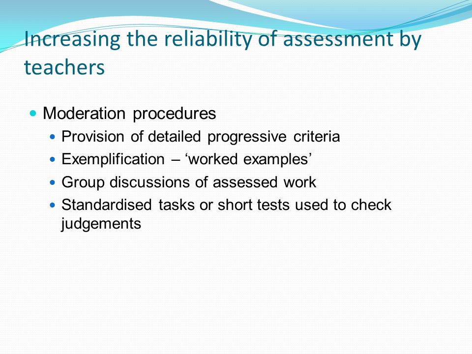 Increasing the reliability of assessment by teachers Moderation procedures Provision of detailed progressive criteria Exemplification – worked examples Group discussions of assessed work Standardised tasks or short tests used to check judgements