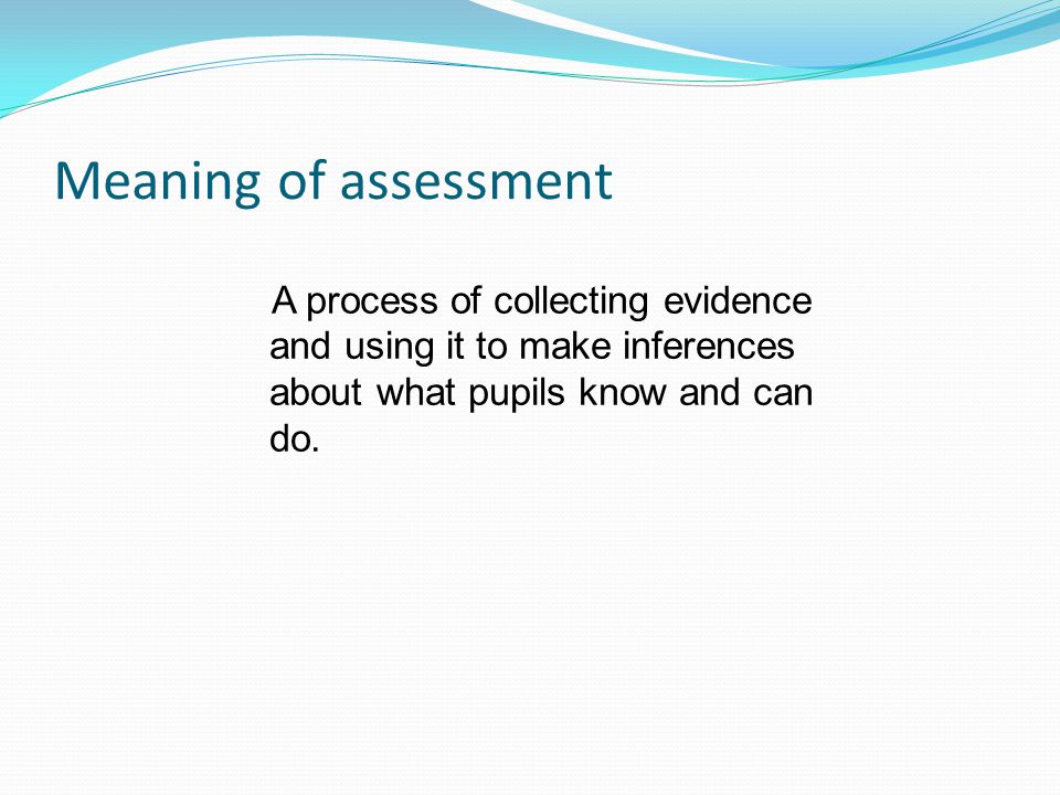 Meaning of assessment A process of collecting evidence and using it to make inferences about what pupils know and can do.