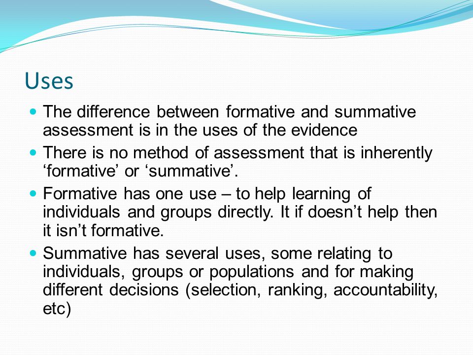 Uses The difference between formative and summative assessment is in the uses of the evidence There is no method of assessment that is inherently formative or summative.