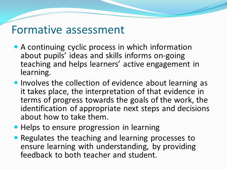Formative assessment A continuing cyclic process in which information about pupils ideas and skills informs on-going teaching and helps learners active engagement in learning.
