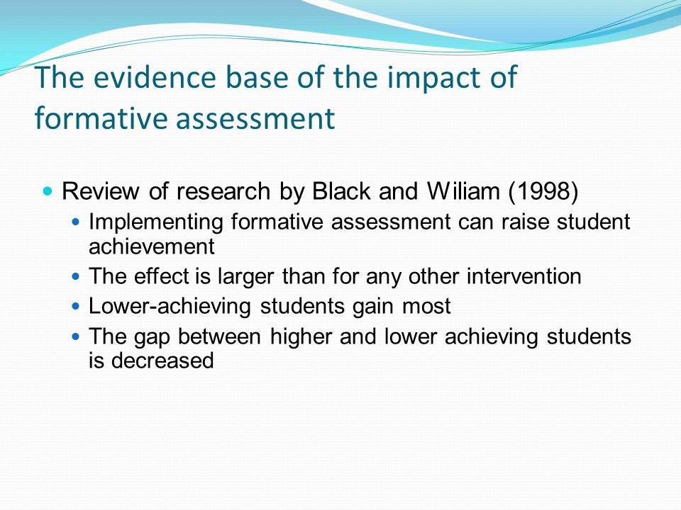 The evidence base of the impact of formative assessment Review of research by Black and Wiliam (1998) Implementing formative assessment can raise student achievement The effect is larger than for any other intervention Lower-achieving students gain most The gap between higher and lower achieving students is decreased