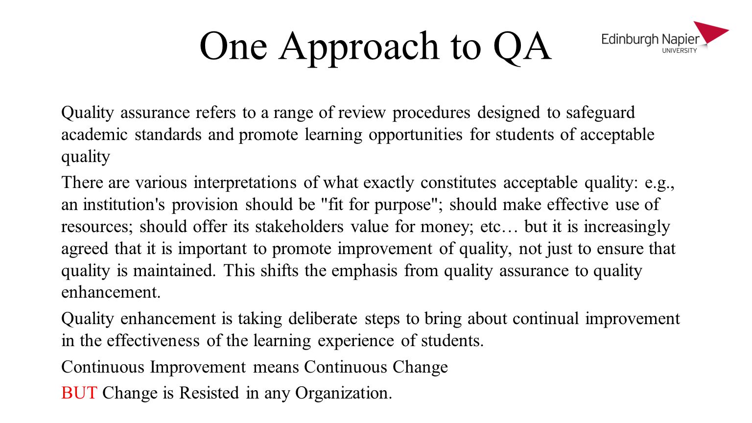 One Approach to QA Quality assurance refers to a range of review procedures designed to safeguard academic standards and promote learning opportunities for students of acceptable quality There are various interpretations of what exactly constitutes acceptable quality: e.g., an institution s provision should be fit for purpose ; should make effective use of resources; should offer its stakeholders value for money; etc… but it is increasingly agreed that it is important to promote improvement of quality, not just to ensure that quality is maintained.