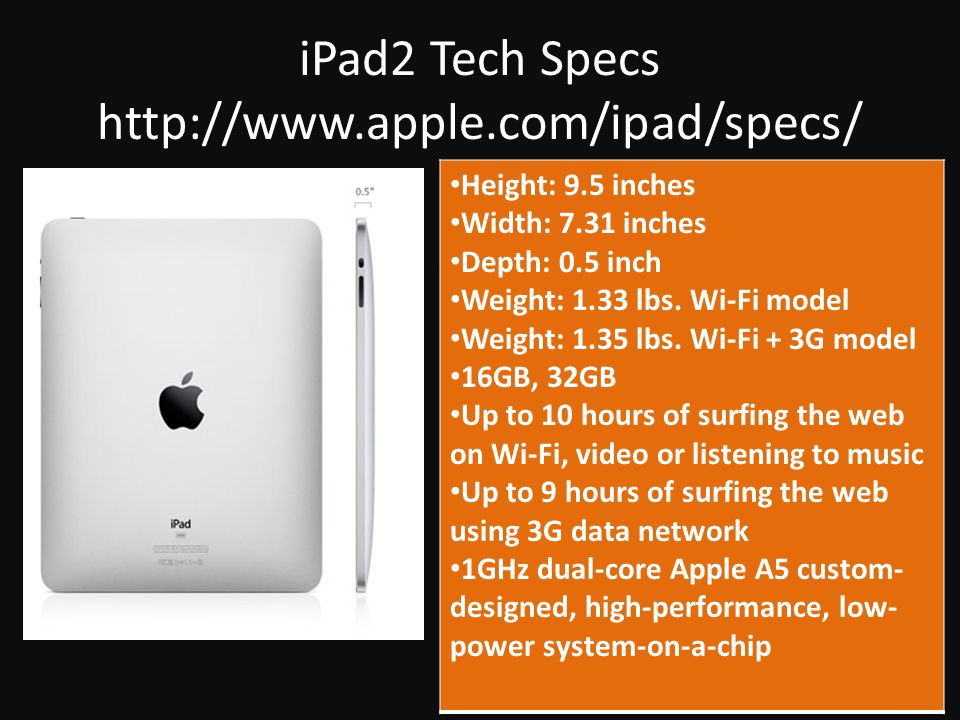 iPad2 Tech Specs   Height: 9.5 inches Width: 7.31 inches Depth: 0.5 inch Weight: 1.33 lbs.