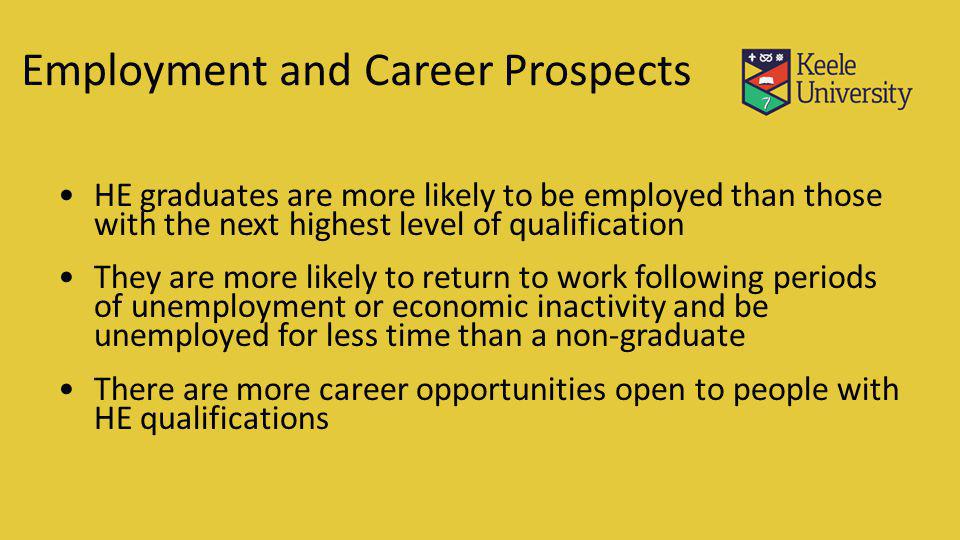 Employment and Career Prospects HE graduates are more likely to be employed than those with the next highest level of qualification They are more likely to return to work following periods of unemployment or economic inactivity and be unemployed for less time than a non-graduate There are more career opportunities open to people with HE qualifications