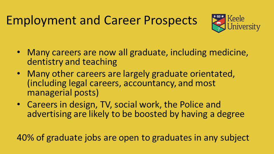 Many careers are now all graduate, including medicine, dentistry and teaching Many other careers are largely graduate orientated, (including legal careers, accountancy, and most managerial posts) Careers in design, TV, social work, the Police and advertising are likely to be boosted by having a degree 40% of graduate jobs are open to graduates in any subject Employment and Career Prospects