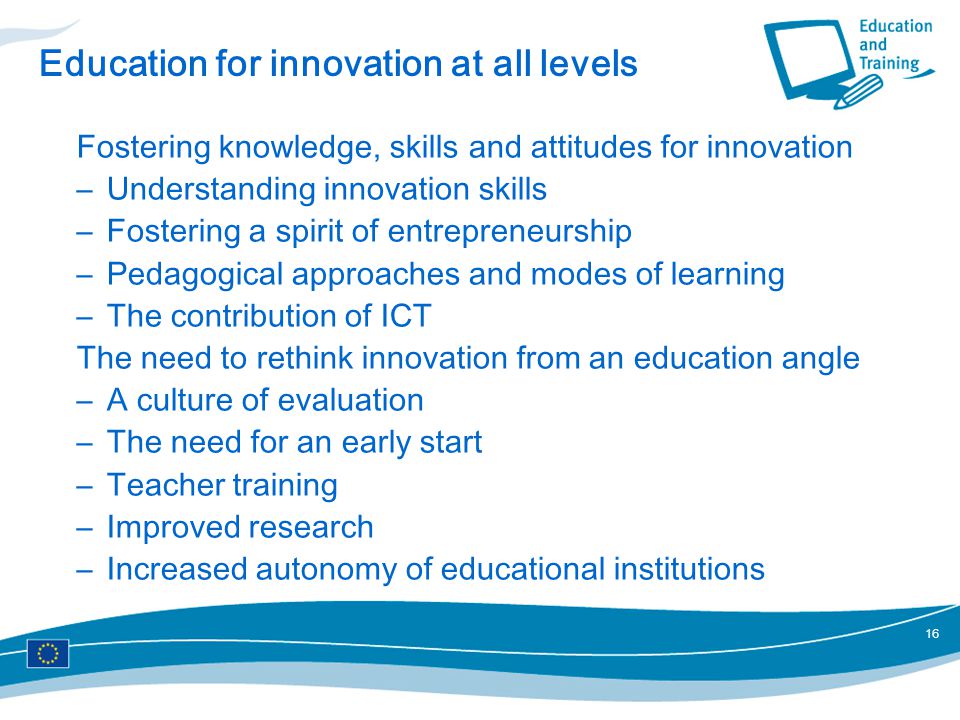 16 Education for innovation at all levels Fostering knowledge, skills and attitudes for innovation –Understanding innovation skills –Fostering a spirit of entrepreneurship –Pedagogical approaches and modes of learning –The contribution of ICT The need to rethink innovation from an education angle –A culture of evaluation –The need for an early start –Teacher training –Improved research –Increased autonomy of educational institutions