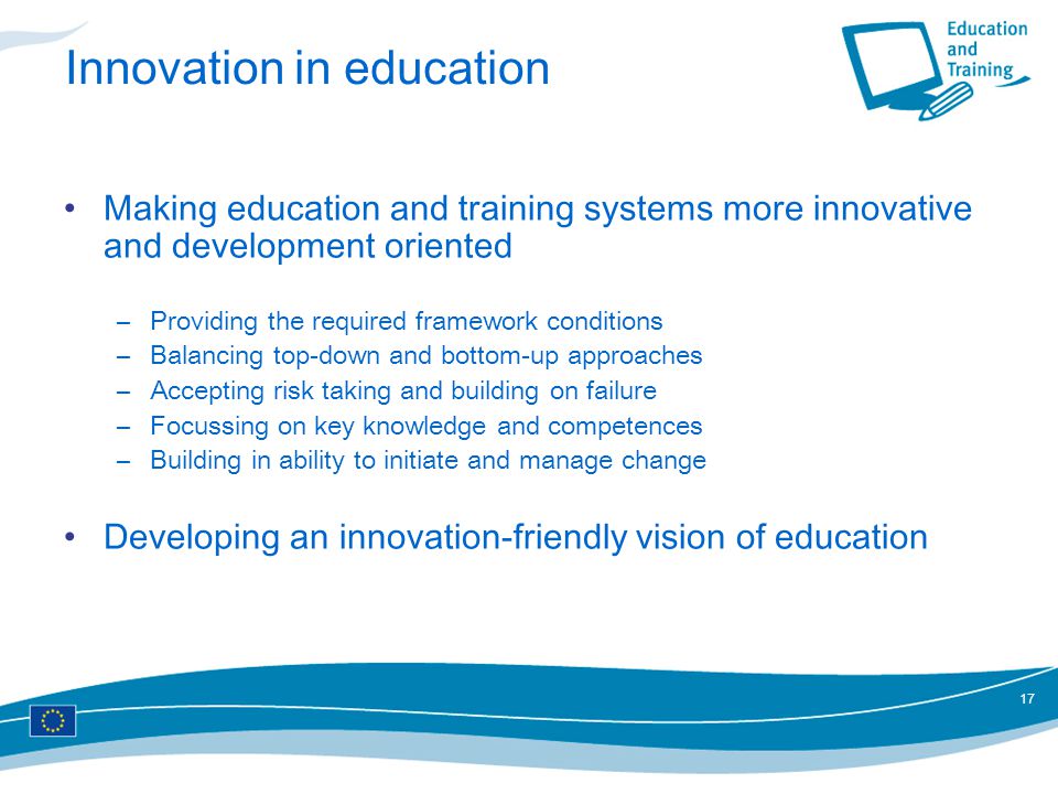 17 Innovation in education Making education and training systems more innovative and development oriented –Providing the required framework conditions –Balancing top-down and bottom-up approaches –Accepting risk taking and building on failure –Focussing on key knowledge and competences –Building in ability to initiate and manage change Developing an innovation-friendly vision of education