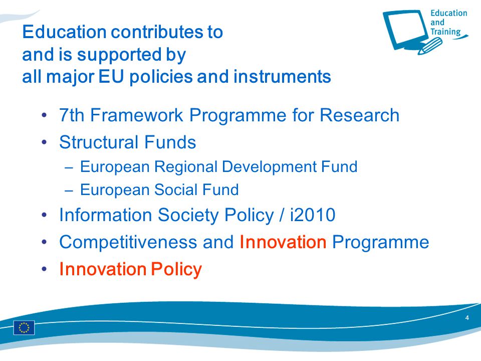 4 Education contributes to and is supported by all major EU policies and instruments 7th Framework Programme for Research Structural Funds –European Regional Development Fund –European Social Fund Information Society Policy / i2010 Competitiveness and Innovation Programme Innovation Policy