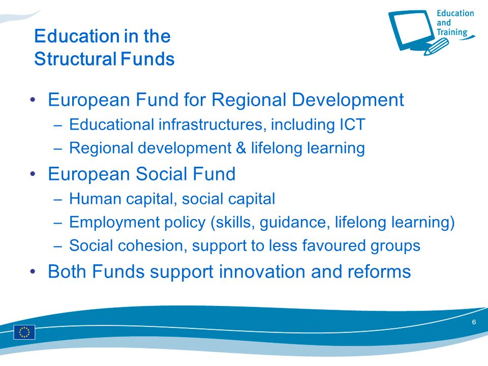 6 Education in the Structural Funds European Fund for Regional Development –Educational infrastructures, including ICT –Regional development & lifelong learning European Social Fund –Human capital, social capital –Employment policy (skills, guidance, lifelong learning) –Social cohesion, support to less favoured groups Both Funds support innovation and reforms