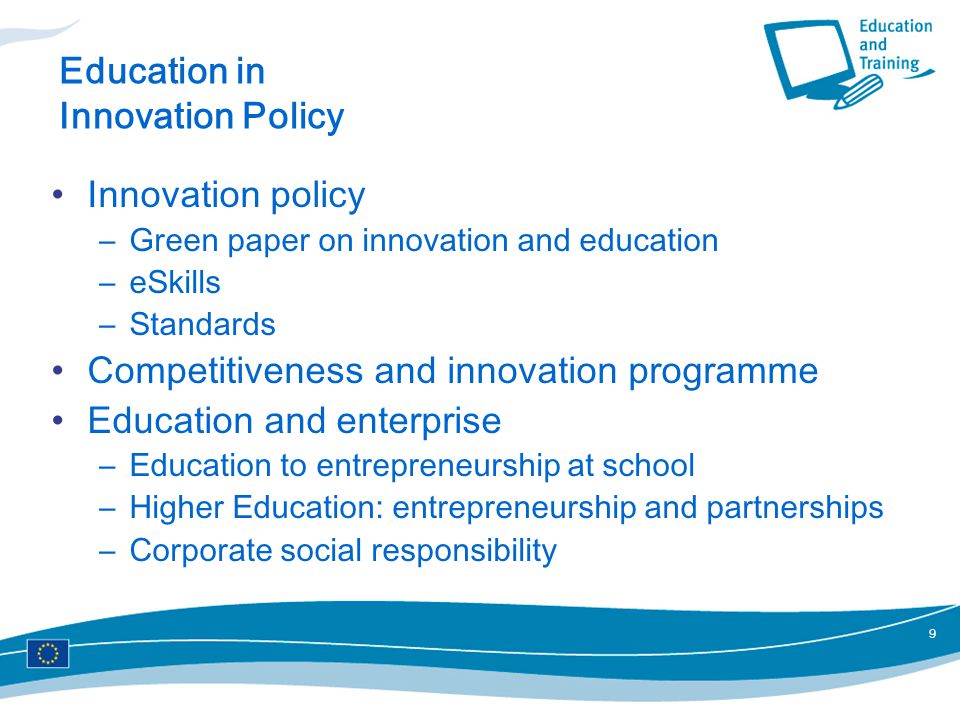 9 Education in Innovation Policy Innovation policy –Green paper on innovation and education –eSkills –Standards Competitiveness and innovation programme Education and enterprise –Education to entrepreneurship at school –Higher Education: entrepreneurship and partnerships –Corporate social responsibility