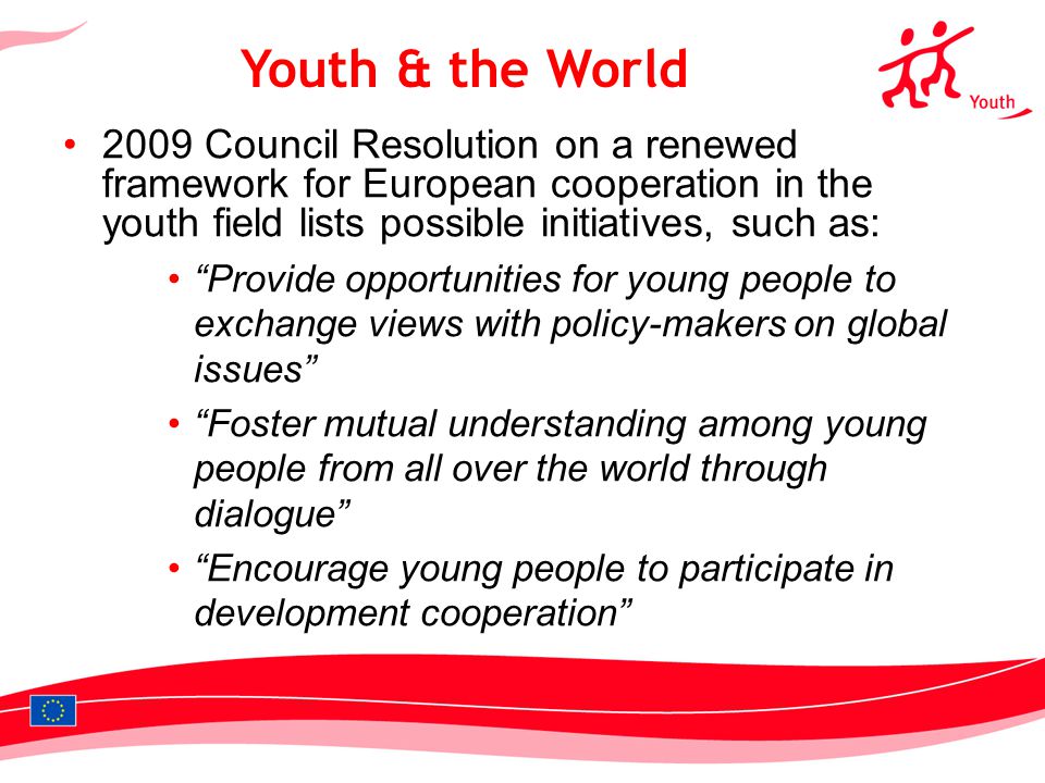 Council Resolution on a renewed framework for European cooperation in the youth field lists possible initiatives, such as: Provide opportunities for young people to exchange views with policy-makers on global issues Foster mutual understanding among young people from all over the world through dialogue Encourage young people to participate in development cooperation Youth & the World