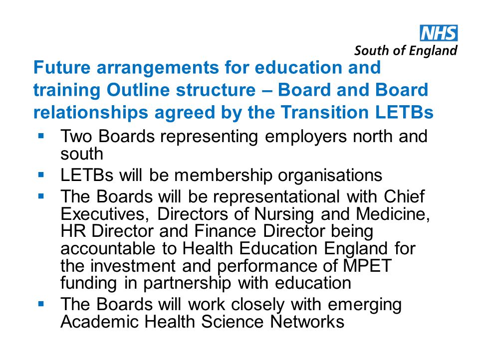 Future arrangements for education and training Outline structure – Board and Board relationships agreed by the Transition LETBs Two Boards representing employers north and south LETBs will be membership organisations The Boards will be representational with Chief Executives, Directors of Nursing and Medicine, HR Director and Finance Director being accountable to Health Education England for the investment and performance of MPET funding in partnership with education The Boards will work closely with emerging Academic Health Science Networks