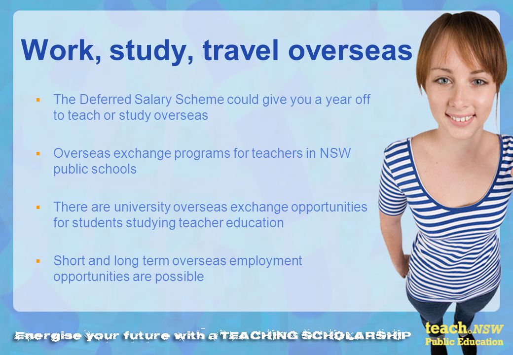 Work, study, travel overseas The Deferred Salary Scheme could give you a year off to teach or study overseas Overseas exchange programs for teachers in NSW public schools There are university overseas exchange opportunities for students studying teacher education Short and long term overseas employment opportunities are possible