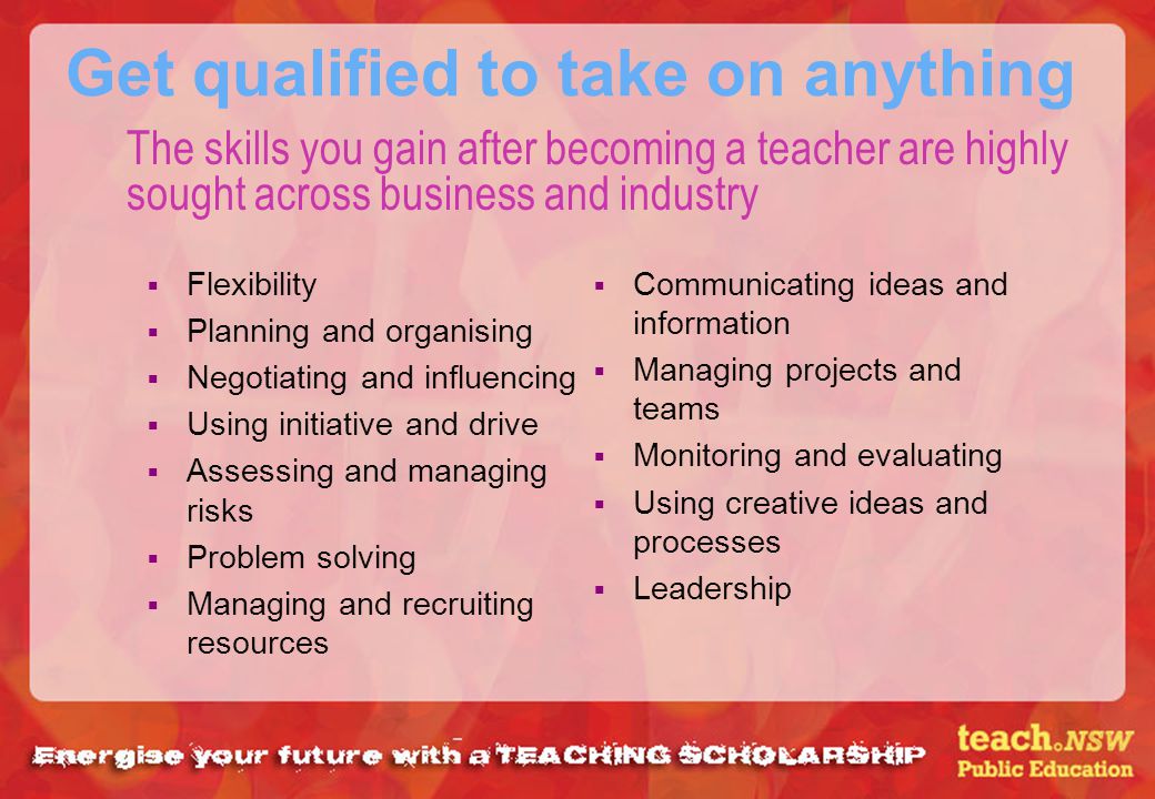 Get qualified to take on anything Flexibility Planning and organising Negotiating and influencing Using initiative and drive Assessing and managing risks Problem solving Managing and recruiting resources Communicating ideas and information Managing projects and teams Monitoring and evaluating Using creative ideas and processes Leadership The skills you gain after becoming a teacher are highly sought across business and industry