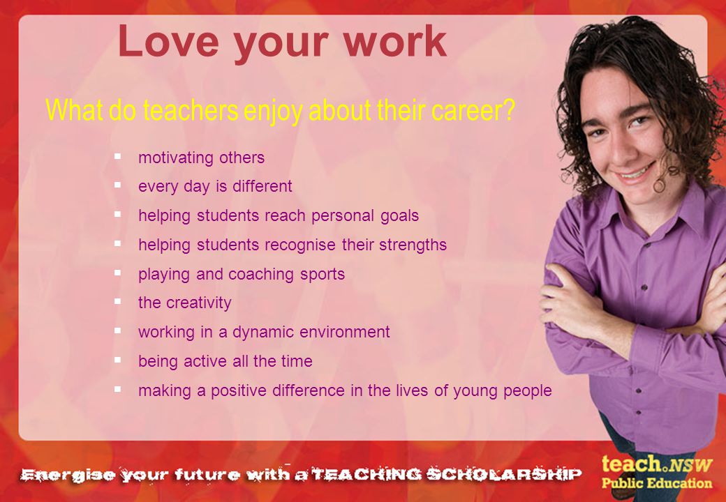 Love your work motivating others every day is different helping students reach personal goals helping students recognise their strengths playing and coaching sports the creativity working in a dynamic environment being active all the time making a positive difference in the lives of young people What do teachers enjoy about their career