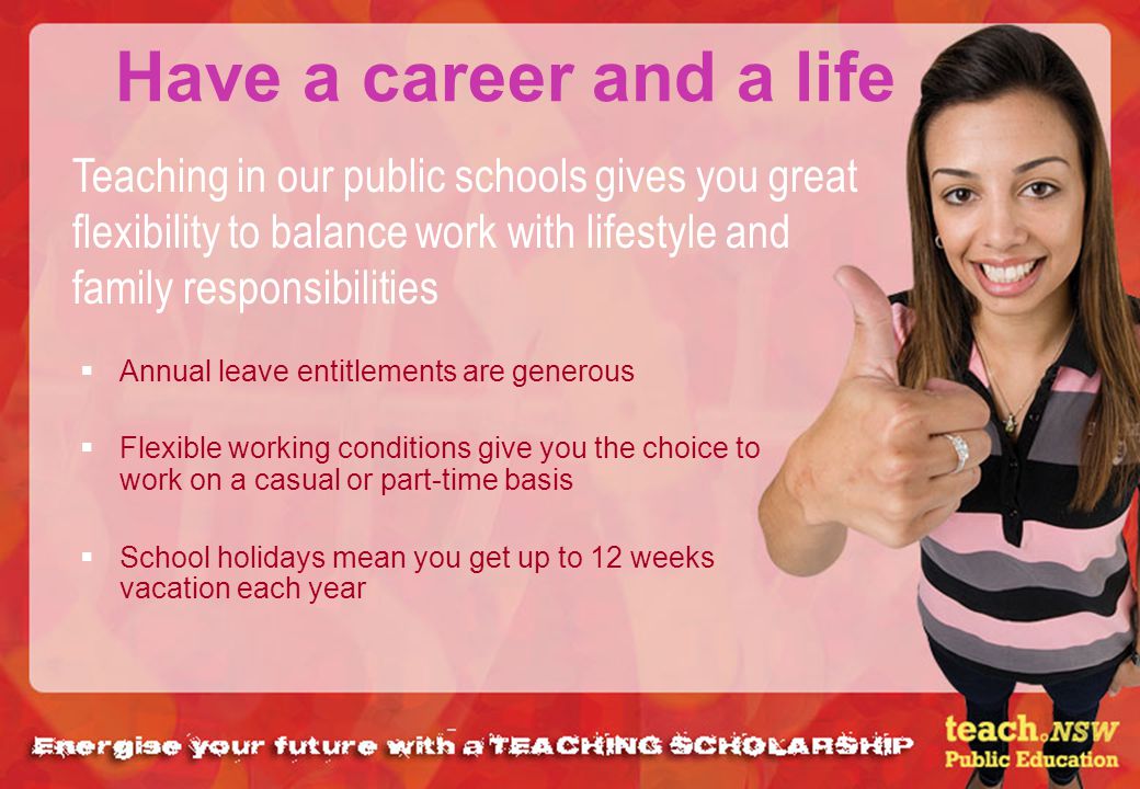 Have a career and a life Annual leave entitlements are generous Flexible working conditions give you the choice to work on a casual or part-time basis School holidays mean you get up to 12 weeks vacation each year Teaching in our public schools gives you great flexibility to balance work with lifestyle and family responsibilities