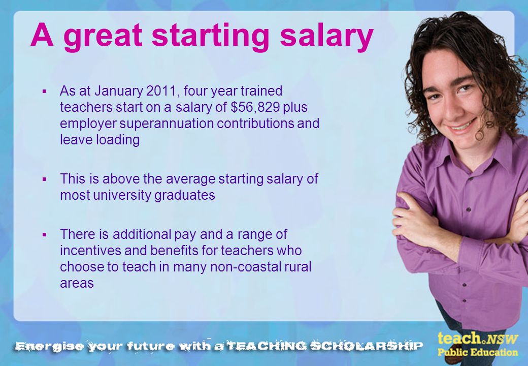 A great starting salary As at January 2011, four year trained teachers start on a salary of $56,829 plus employer superannuation contributions and leave loading This is above the average starting salary of most university graduates There is additional pay and a range of incentives and benefits for teachers who choose to teach in many non-coastal rural areas