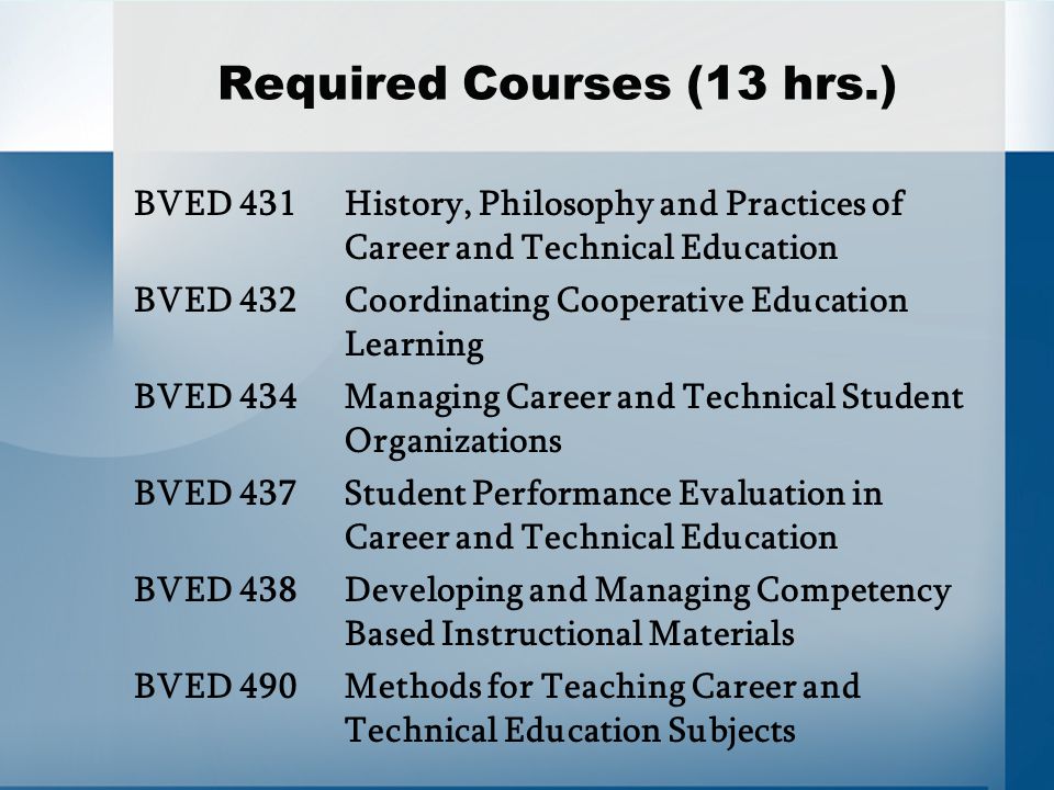 Required Courses (13 hrs.) BVED 431 History, Philosophy and Practices of Career and Technical Education BVED 432Coordinating Cooperative Education Learning BVED 434Managing Career and Technical Student Organizations BVED 437Student Performance Evaluation in Career and Technical Education BVED 438Developing and Managing Competency Based Instructional Materials BVED 490 Methods for Teaching Career and Technical Education Subjects