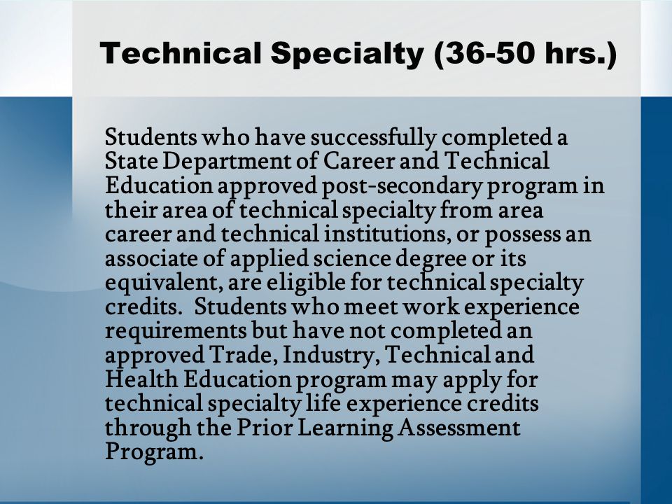 Technical Specialty (36-50 hrs.) Students who have successfully completed a State Department of Career and Technical Education approved post-secondary program in their area of technical specialty from area career and technical institutions, or possess an associate of applied science degree or its equivalent, are eligible for technical specialty credits.