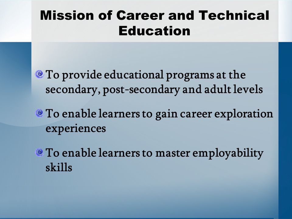 Mission of Career and Technical Education To provide educational programs at the secondary, post-secondary and adult levels To enable learners to gain career exploration experiences To enable learners to master employability skills