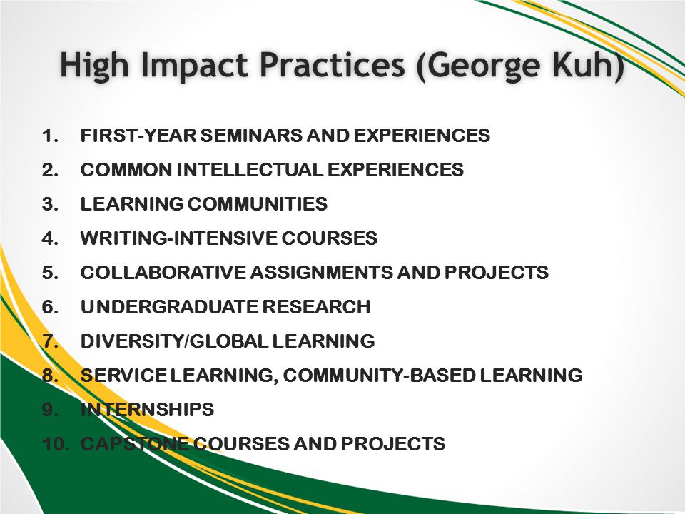 High Impact Practices (George Kuh)High Impact Practices (George Kuh) 1.FIRST-YEAR SEMINARS AND EXPERIENCES 2.COMMON INTELLECTUAL EXPERIENCES 3.LEARNING COMMUNITIES 4.WRITING-INTENSIVE COURSES 5.COLLABORATIVE ASSIGNMENTS AND PROJECTS 6.UNDERGRADUATE RESEARCH 7.DIVERSITY/GLOBAL LEARNING 8.SERVICE LEARNING, COMMUNITY-BASED LEARNING 9.INTERNSHIPS 10.CAPSTONE COURSES AND PROJECTS