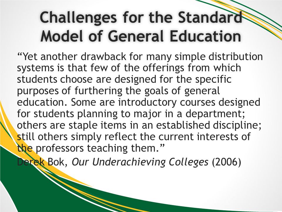 Challenges for the Standard Model of General Education Yet another drawback for many simple distribution systems is that few of the offerings from which students choose are designed for the specific purposes of furthering the goals of general education.