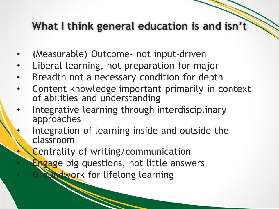 What I think general education is and isntWhat I think general education is and isnt (Measurable) Outcome- not input-driven Liberal learning, not preparation for major Breadth not a necessary condition for depth Content knowledge important primarily in context of abilities and understanding Integrative learning through interdisciplinary approaches Integration of learning inside and outside the classroom Centrality of writing/communication Engage big questions, not little answers Groundwork for lifelong learning