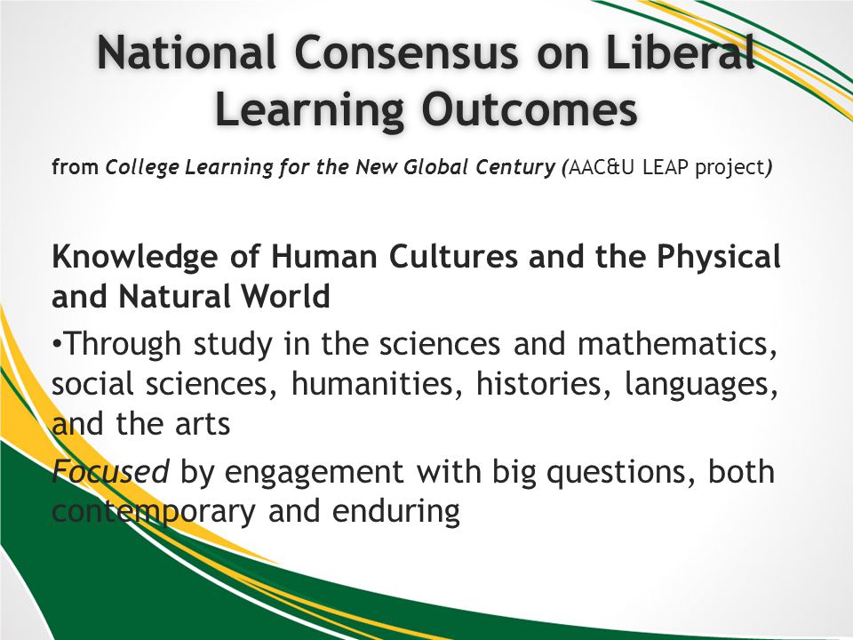 National Consensus on Liberal Learning Outcomes from College Learning for the New Global Century (AAC&U LEAP project) Knowledge of Human Cultures and the Physical and Natural World Through study in the sciences and mathematics, social sciences, humanities, histories, languages, and the arts Focused by engagement with big questions, both contemporary and enduring