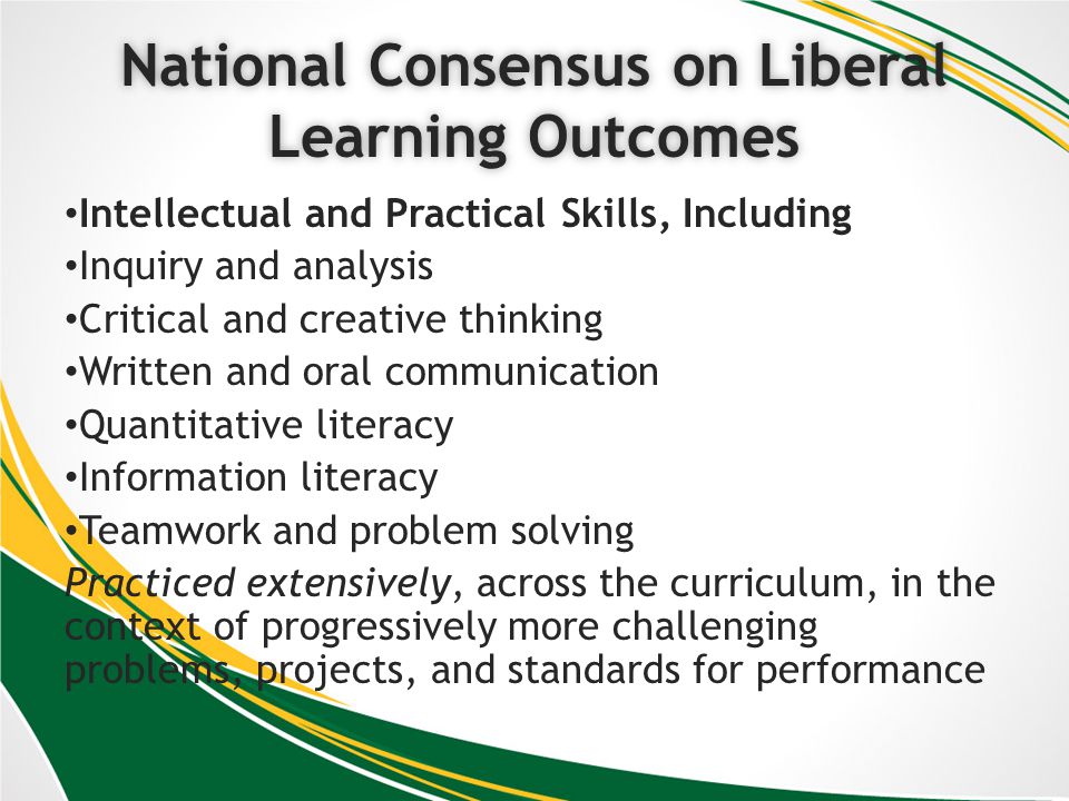 National Consensus on Liberal Learning Outcomes Intellectual and Practical Skills, Including Inquiry and analysis Critical and creative thinking Written and oral communication Quantitative literacy Information literacy Teamwork and problem solving Practiced extensively, across the curriculum, in the context of progressively more challenging problems, projects, and standards for performance