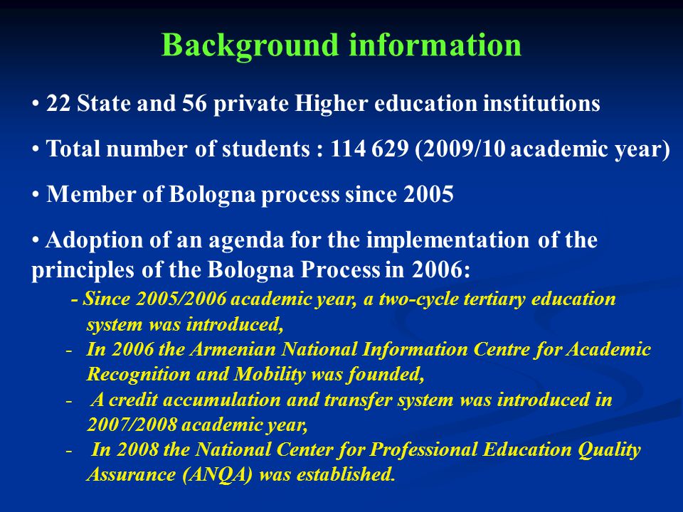 22 State and 56 private Higher education institutions Total number of students : (2009/10 academic year) Member of Bologna process since 2005 Adoption of an agenda for the implementation of the principles of the Bologna Process in 2006: - Since 2005/2006 academic year, a two-cycle tertiary education system was introduced, -In 2006 the Armenian National Information Centre for Academic Recognition and Mobility was founded, - A credit accumulation and transfer system was introduced in 2007/2008 academic year, - In 2008 the National Center for Professional Education Quality Assurance (ANQA) was established.