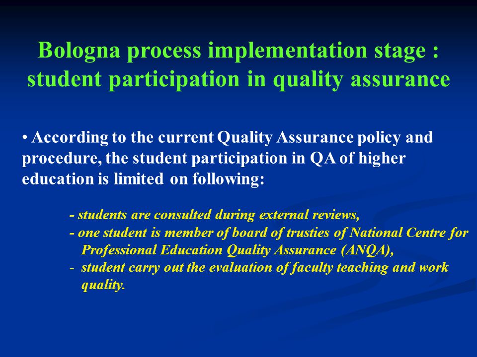 According to the current Quality Assurance policy and procedure, the student participation in QA of higher education is limited on following: - students are consulted during external reviews, - one student is member of board of trusties of National Centre for Professional Education Quality Assurance (ANQA), -student carry out the evaluation of faculty teaching and work quality.
