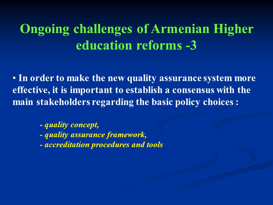 In order to make the new quality assurance system more effective, it is important to establish a consensus with the main stakeholders regarding the basic policy choices : - quality concept, - quality assurance framework, - accreditation procedures and tools Ongoing challenges of Armenian Higher education reforms -3