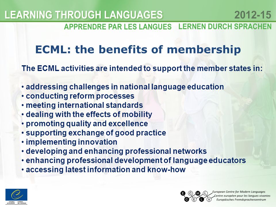 The ECML activities are intended to support the member states in: addressing challenges in national language education conducting reform processes meeting international standards dealing with the effects of mobility promoting quality and excellence supporting exchange of good practice implementing innovation developing and enhancing professional networks enhancing professional development of language educators accessing latest information and know-how ECML: the benefits of membership