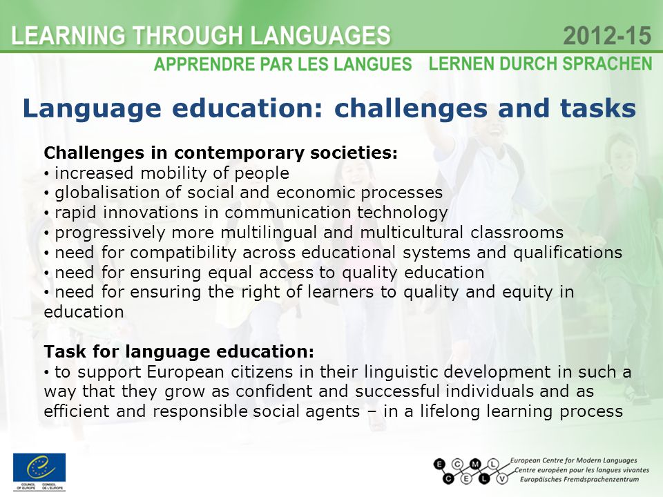 Challenges in contemporary societies: increased mobility of people globalisation of social and economic processes rapid innovations in communication technology progressively more multilingual and multicultural classrooms need for compatibility across educational systems and qualifications need for ensuring equal access to quality education need for ensuring the right of learners to quality and equity in education Task for language education: to support European citizens in their linguistic development in such a way that they grow as confident and successful individuals and as efficient and responsible social agents – in a lifelong learning process Language education: challenges and tasks