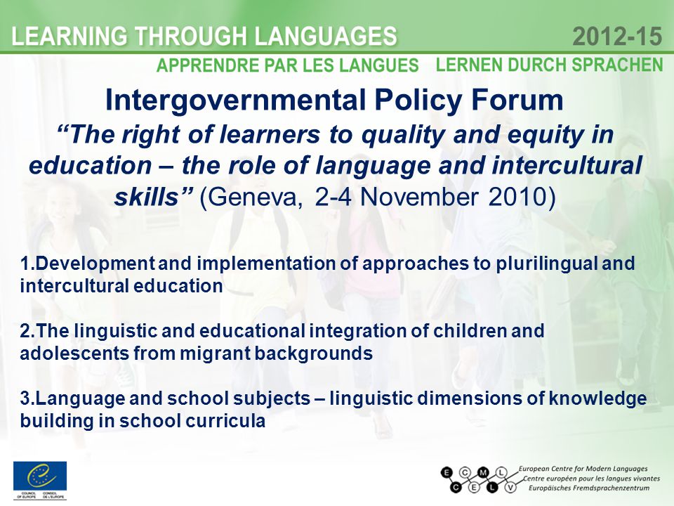 Intergovernmental Policy Forum The right of learners to quality and equity in education – the role of language and intercultural skills (Geneva, 2-4 November 2010) 1.Development and implementation of approaches to plurilingual and intercultural education 2.The linguistic and educational integration of children and adolescents from migrant backgrounds 3.Language and school subjects – linguistic dimensions of knowledge building in school curricula