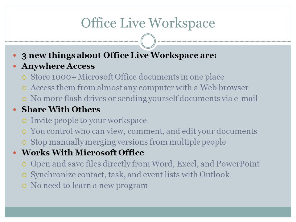 Office Live Workspace 3 new things about Office Live Workspace are: Anywhere Access Store Microsoft Office documents in one place Access them from almost any computer with a Web browser No more flash drives or sending yourself documents via  Share With Others Invite people to your workspace You control who can view, comment, and edit your documents Stop manually merging versions from multiple people Works With Microsoft Office Open and save files directly from Word, Excel, and PowerPoint Synchronize contact, task, and event lists with Outlook No need to learn a new program
