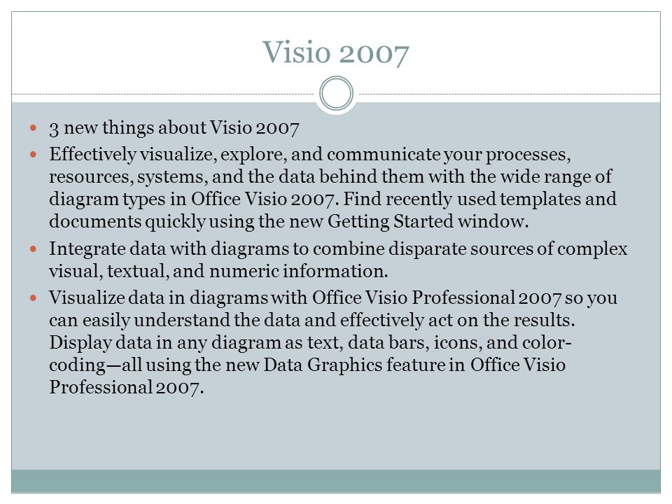 Visio new things about Visio 2007 Effectively visualize, explore, and communicate your processes, resources, systems, and the data behind them with the wide range of diagram types in Office Visio 2007.