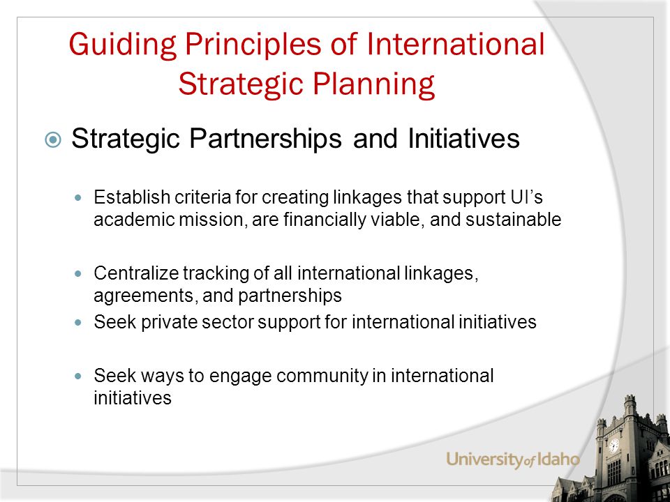 Guiding Principles of International Strategic Planning Strategic Partnerships and Initiatives Establish criteria for creating linkages that support UIs academic mission, are financially viable, and sustainable Centralize tracking of all international linkages, agreements, and partnerships Seek private sector support for international initiatives Seek ways to engage community in international initiatives